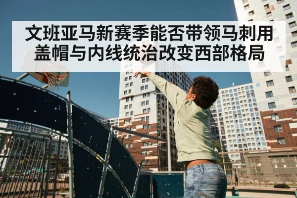 文班亚马新赛季能否带领马刺用盖帽与内线统治改变西部格局（cc7c7.app）
